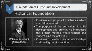4
•Foundation of Curriculum Development
Historical Foundation
William Kilpatrick
(1876-1956)
• Curricula are purposeful activities which
are child-centered.
• The purpose of the curriculum is child
development and growth. He introduced
this project method where teacher and
student plan the activities.
• Curriculum develops social relationships
and small group instruction.
 