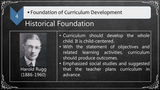 4
•Foundation of Curriculum Development
Historical Foundation
Harold Rugg
(1886-1960)
• Curriculum should develop the whole
child. It is child-centered.
• With the statement of objectives and
related learning activities, curriculum
should produce outcomes.
• Emphasized social studies and suggested
that the teacher plans curriculum in
advance.
 