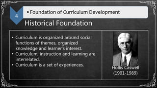 4
•Foundation of Curriculum Development
Historical Foundation
• Curriculum is organized around social
functions of themes, organized
knowledge and learner’s interest.
• Curriculum, instruction and learning are
interrelated.
• Curriculum is a set of experiences.
Hollis Caswell
(1901-1989)
 