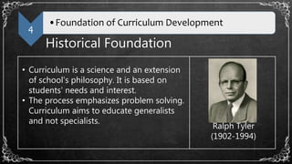 4
•Foundation of Curriculum Development
Historical Foundation
• Curriculum is a science and an extension
of school’s philosophy. It is based on
students’ needs and interest.
• The process emphasizes problem solving.
Curriculum aims to educate generalists
and not specialists.
Ralph Tyler
(1902-1994)
 