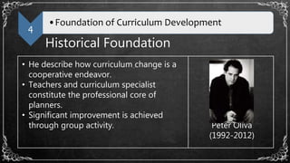 4
•Foundation of Curriculum Development
Historical Foundation
• He describe how curriculum change is a
cooperative endeavor.
• Teachers and curriculum specialist
constitute the professional core of
planners.
• Significant improvement is achieved
through group activity. Peter Oliva
(1992-2012)
 