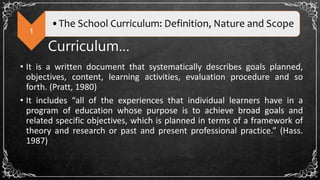 1
•The School Curriculum: Definition, Nature and Scope
Curriculum…
• It is a written document that systematically describes goals planned,
objectives, content, learning activities, evaluation procedure and so
forth. (Pratt, 1980)
• It includes “all of the experiences that individual learners have in a
program of education whose purpose is to achieve broad goals and
related specific objectives, which is planned in terms of a framework of
theory and research or past and present professional practice.” (Hass.
1987)
 