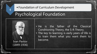 4
•Foundation of Curriculum Development
Psychological Foundation
Ivan Pavlov
(1849-1936)
• He is the father of the Classical
Conditioning Theory, the S-R Theory.
• The key to learning is early years of life is
to train them what you want them to
become.
 