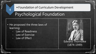 4
•Foundation of Curriculum Development
Psychological Foundation
• He proposed the three laws of
learning:
- Law of Readiness
- Law of Exercise
- Law of Effect
Edward Thorndike
(1874-1949)
 