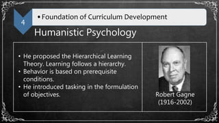 4
•Foundation of Curriculum Development
Humanistic Psychology
• He proposed the Hierarchical Learning
Theory. Learning follows a hierarchy.
• Behavior is based on prerequisite
conditions.
• He introduced tasking in the formulation
of objectives. Robert Gagne
(1916-2002)
 