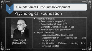 4
•Foundation of Curriculum Development
Psychological Foundation
Jean Piaget
(1896-1980)
• Theories of Piaget:
- Sensorimotor stage (0-2)
- Preoperational stage (2-7)
- Concrete Operation stage (7-11)
- Formal operations (11-onwrds)
• Keys to Learning:
- Assimilation (New Experience)
- Accommodation (Modification and
Adaptation)
- Equilibration (Balance Learning from
previous to later
 