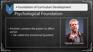 4
•Foundation of Curriculum Development
Psychological Foundation
• Emotion contains the power to affect
action.
• He called this Emotional Quotient
Daniel Goleman
 