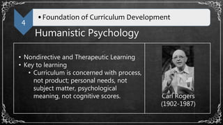 4
•Foundation of Curriculum Development
Humanistic Psychology
• Nondirective and Therapeutic Learning
• Key to learning
• Curriculum is concerned with process,
not product; personal needs, not
subject matter, psychological
meaning, not cognitive scores. Carl Rogers
(1902-1987)
 
