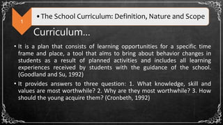 1
•The School Curriculum: Definition, Nature and Scope
Curriculum…
• It is a plan that consists of learning opportunities for a specific time
frame and place, a tool that aims to bring about behavior changes in
students as a result of planned activities and includes all learning
experiences received by students with the guidance of the school.
(Goodland and Su, 1992)
• It provides answers to three question: 1. What knowledge, skill and
values are most worthwhile? 2. Why are they most worthwhile? 3. How
should the young acquire them? (Cronbeth, 1992)
 