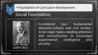 4
•Foundation of Curriculum Development
Social Foundation
John Dewey
(1859-1952)
• Considered two fundamental
elements-schools and civil society-
to be major topics needing attention
and reconstruction to encourage
experimental intelligence and
plurality.
 