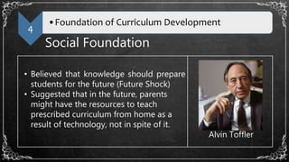 4
•Foundation of Curriculum Development
Social Foundation
• Believed that knowledge should prepare
students for the future (Future Shock)
• Suggested that in the future, parents
might have the resources to teach
prescribed curriculum from home as a
result of technology, not in spite of it.
Alvin Toffler
 