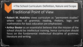 1
•The School Curriculum: Definition, Nature and Scope
Traditional Point of View
• Robert M. Hutchins views curriculum as “permanent studies”
where rules of grammar, reading, rhetoric, logic and
mathematics for basic education are emphasized.
• Arthur Bestor as an essentialist believes that the mission of the
school should be intellectual training, hence curriculum should
focus on the fundamental intellectual discipline of grammar,
literature and writing.
 