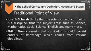 1
•The School Curriculum: Definition, Nature and Scope
Traditional Point of View
•Joseph Schwab thinks that the sole source of curriculum
is a discipline, thus the subject areas such as Science,
Mathematics, Social Science, English and many more.
•Philip Phenix asserts that curriculum should consist
entirely of knowledge which comes from various
disciplines.
 