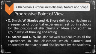 1
•The School Curriculum: Definition, Nature and Scope
Progressive Point of View
•O. Smith, W. Stanley and H. Shore defined curriculum as
a sequence of potential experiences, set up in schools
for the purpose of disciplining children and youth in
group ways of thinking and acting.
•C. March and G. Willis also viewed curriculum as all the
experiences in the classroom which planned and
enacted by the teacher and also learned by the students.
 