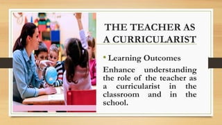 THE TEACHER AS
A CURRICULARIST
• Learning Outcomes
Enhance understanding
the role of the teacher as
a curricularist in the
classroom and in the
school.
 