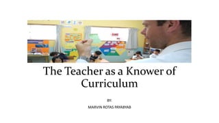 The Teacher as a Knower of
Curriculum
BY:
MARVIN ROTAS PAYABYAB
 