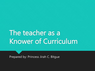 The teacher as a
Knower of Curriculum
Prepared by: Princess Jirah C. Bitgue
 