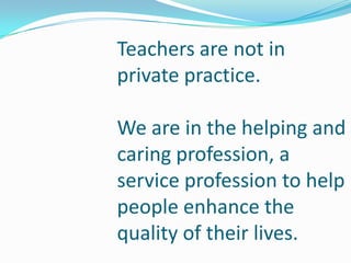 Teachers are not in
private practice.

We are in the helping and
caring profession, a
service profession to help
people enhance the
quality of their lives.
 