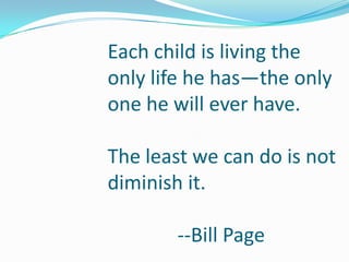 Each child is living the
only life he has—the only
one he will ever have.

The least we can do is not
diminish it.

       --Bill Page
 