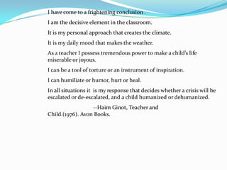 I have come to a frightening conclusion .
I am the decisive element in the classroom.
It is my personal approach that creates the climate.
It is my daily mood that makes the weather.
As a teacher I possess tremendous power to make a child’s life
miserable or joyous.
I can be a tool of torture or an instrument of inspiration.
I can humiliate or humor, hurt or heal.
In all situations it is my response that decides whether a crisis will be
escalated or de-escalated, and a child humanized or dehumanized.
                  --Haim Ginot, Teacher and
Child.(1976). Avon Books.
 