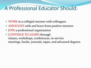 A Professional Educator Should:

 WORK in a collegial manner with colleagues
 ASSOCIATE with and learn from positive mentors
 JOIN a professional organization
 CONTINUE TO LEARN through
  classes, workshops, conferences, in-service
  meetings, books, journals, tapes, and advanced degrees.
 
