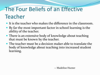 The Four Beliefs of an Effective
Teacher
 It is the teacher who makes the difference in the classroom.
 By far the most important factor in school learning is the
  ability of the teacher.
 There is an extensive body of knowledge about teaching
  that must be known by the teacher.
 The teacher must be a decision maker able to translate the
  body of knowledge about teaching into increased student
  learning.




                                  -- Madeline Hunter
 