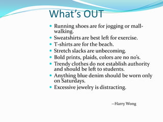 What’s OUT
 Running shoes are for jogging or mall-
    walking.
   Sweatshirts are best left for exercise.
   T-shirts are for the beach.
   Stretch slacks are unbecoming.
   Bold prints, plaids, colors are no no’s.
   Trendy clothes do not establish authority
    and should be left to students.
   Anything blue denim should be worn only
    on Saturdays.
   Excessive jewelry is distracting.

                            --Harry Wong
 