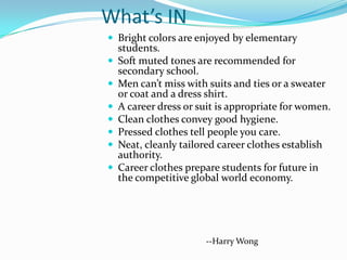 What’s IN
 Bright colors are enjoyed by elementary
    students.
   Soft muted tones are recommended for
    secondary school.
   Men can’t miss with suits and ties or a sweater
    or coat and a dress shirt.
   A career dress or suit is appropriate for women.
   Clean clothes convey good hygiene.
   Pressed clothes tell people you care.
   Neat, cleanly tailored career clothes establish
    authority.
   Career clothes prepare students for future in
    the competitive global world economy.




                       --Harry Wong
 