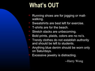 What’s OUT
 Running shoes are for jogging or mall-
walking.
 Sweatshirts are best left for exercise.
 T-shirts are for the beach.
 Stretch slacks are unbecoming.
 Bold prints, plaids, colors are no no’s.
 Trendy clothes do not establish authority
and should be left to students.
 Anything blue denim should be worn only
on Saturdays.
 Excessive jewelry is distracting.
--Harry Wong
 