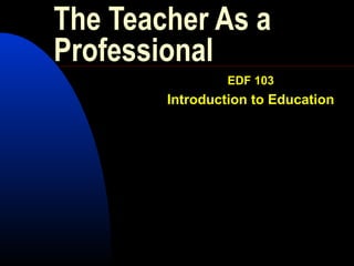 The Teacher As a
Professional
EDF 103
Introduction to Education
 