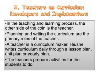 •In the teaching and learning process, the
other side of the coin is the teacher.
•Planning and writing the curriculum are the
primary roles of the teacher.
•A teacher is a curriculum maker. He/she
writes curriculum daily through a lesson plan,
unit plan or yearly plan.
•The teachers prepare activities for the
students to do.
 