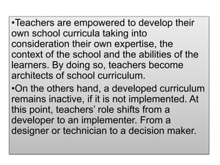 •Teachers are empowered to develop their
own school curricula taking into
consideration their own expertise, the
context of the school and the abilities of the
learners. By doing so, teachers become
architects of school curriculum.
•On the others hand, a developed curriculum
remains inactive, if it is not implemented. At
this point, teachers’ role shifts from a
developer to an implementer. From a
designer or technician to a decision maker.
 