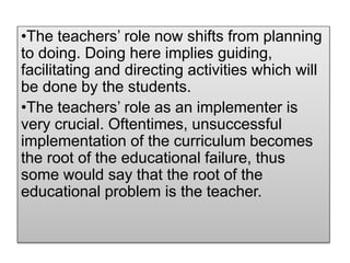 •The teachers’ role now shifts from planning
to doing. Doing here implies guiding,
facilitating and directing activities which will
be done by the students.
•The teachers’ role as an implementer is
very crucial. Oftentimes, unsuccessful
implementation of the curriculum becomes
the root of the educational failure, thus
some would say that the root of the
educational problem is the teacher.
 