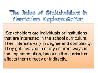•Stakeholders are individuals or institutions
that are interested in the school curriculum.
Their interests vary in degree and complexity.
They get involved in many different ways in
the implementation, because the curriculum
affects them directly or indirectly.
 