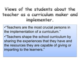 •“Teachers are the most crucial persons in
the implementation of a curriculum.”
•“Teachers shape the school curriculum by
sharing the experiences that they have and
the resources they are capable of giving or
imparting to the learners.”
 