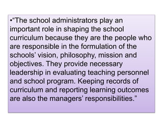 •“The school administrators play an
important role in shaping the school
curriculum because they are the people who
are responsible in the formulation of the
schools’ vision, philosophy, mission and
objectives. They provide necessary
leadership in evaluating teaching personnel
and school program. Keeping records of
curriculum and reporting learning outcomes
are also the managers’ responsibilities.”
 
