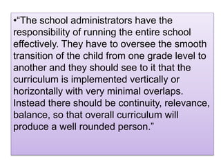 •“The school administrators have the
responsibility of running the entire school
effectively. They have to oversee the smooth
transition of the child from one grade level to
another and they should see to it that the
curriculum is implemented vertically or
horizontally with very minimal overlaps.
Instead there should be continuity, relevance,
balance, so that overall curriculum will
produce a well rounded person.”
 