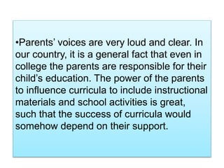 •Parents’ voices are very loud and clear. In
our country, it is a general fact that even in
college the parents are responsible for their
child’s education. The power of the parents
to influence curricula to include instructional
materials and school activities is great,
such that the success of curricula would
somehow depend on their support.
 