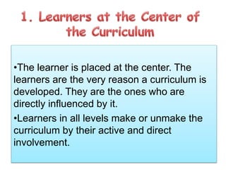 •The learner is placed at the center. The
learners are the very reason a curriculum is
developed. They are the ones who are
directly influenced by it.
•Learners in all levels make or unmake the
curriculum by their active and direct
involvement.
 