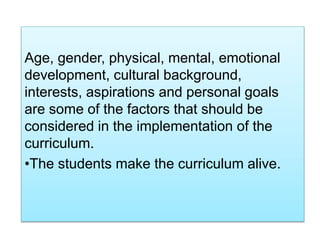 Age, gender, physical, mental, emotional
development, cultural background,
interests, aspirations and personal goals
are some of the factors that should be
considered in the implementation of the
curriculum.
•The students make the curriculum alive.
 