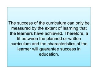 The success of the curriculum can only be
measured by the extent of learning that
the learners have achieved. Therefore, a
fit between the planned or written
curriculum and the characteristics of the
learner will guarantee success in
education.
 
