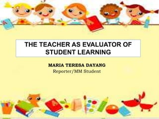 THE TEACHER AS EVALUATOR OF
STUDENT LEARNING
MARIA TERESA DAYANG
Reporter/MM Student
 