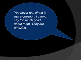 You never feel afraid to
ask a question. I cannot
say too much good
about them. They are
amazing.
 