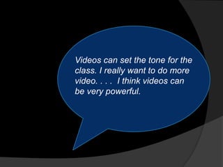 Videos can set the tone for the
class. I really want to do more
video. . . . I think videos can
be very powerful.
 