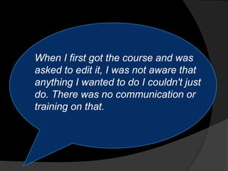 When I first got the course and was
asked to edit it, I was not aware that
anything I wanted to do I couldn't just
do. There was no communication or
training on that.
 
