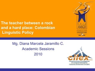 The teacher between a rock
and a hard place: Colombian
Linguistic Policy
Mg. Diana Marcela Jaramillo C.
Academic Sessions
2010
 