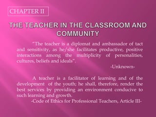 CHAPTER II
“The teacher is a diplomat and ambassador of tact
and sensitivity, as he/she facilitates productive, positive
interactions among the multiplicity of personalities,
cultures, beliefs and ideals”.
-Unknown-
A teacher is a facilitator of learning and of the
development of the youth; he shall, therefore, render the
best services by providing an environment conducive to
such learning and growth.
-Code of Ethics for Professional Teachers, Article III-
 