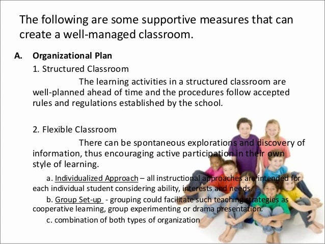 The following are some supportive measures that can
create a well-managed classroom.
A. Organizational Plan
1. Structured Classroom
The learning activities in a structured classroom are
well-planned ahead of time and the procedures follow accepted
rules and regulations established by the school.
2. Flexible Classroom
There can be spontaneous explorations and discovery of
information, thus encouraging active participation in their own
style of learning.
a. Individualized Approach – all instructional approaches are intended for
each individual student considering ability, interests and needs.
b. Group Set-up - grouping could facilitate such teaching strategies as
cooperative learning, group experimenting or drama presentation.
c. combination of both types of organization
 