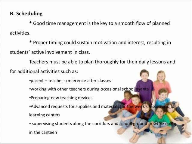 B. Scheduling
* Good time management is the key to a smooth flow of planned
activities.
* Proper timing could sustain motivation and interest, resulting in
students’ active involvement in class.
Teachers must be able to plan thoroughly for their daily lessons and
for additional activities such as:
•parent – teacher conference after classes
•working with other teachers during occasional school events
•Preparing new teaching devices
•Advanced requests for supplies and materials for the week’s lesson and for
learning centers
• supervising students along the corridors and school ground or while eating
in the canteen
 
