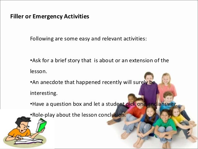 Filler or Emergency Activities
Following are some easy and relevant activities:
•Ask for a brief story that is about or an extension of the
lesson.
•An anecdote that happened recently will surely be
interesting.
•Have a question box and let a student pick one and answer.
•Role-play about the lesson conclusion.
 